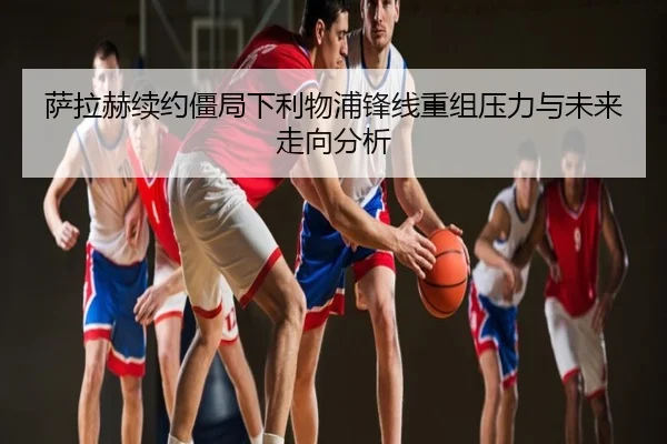 萨拉赫续约僵局下利物浦锋线重组压力与未来走向分析