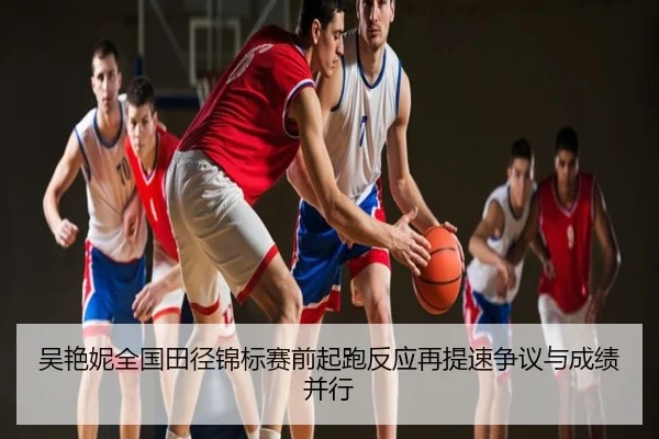 吴艳妮全国田径锦标赛前起跑反应再提速争议与成绩并行