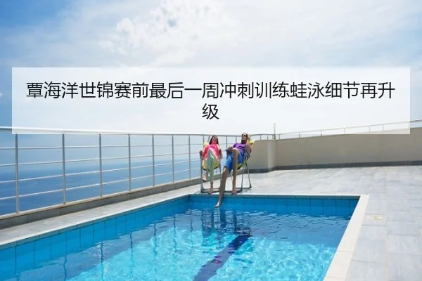 覃海洋世锦赛前最后一周冲刺训练蛙泳细节再升级