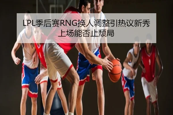 LPL季后赛RNG换人调整引热议新秀上场能否止颓局