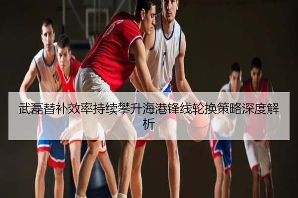 武磊替补效率持续攀升海港锋线轮换策略深度解析