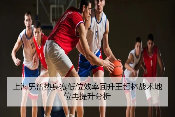 上海男篮热身赛低位效率回升王哲林战术地位再提升分析