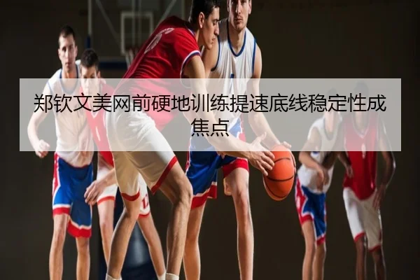 郑钦文美网前硬地训练提速底线稳定性成焦点