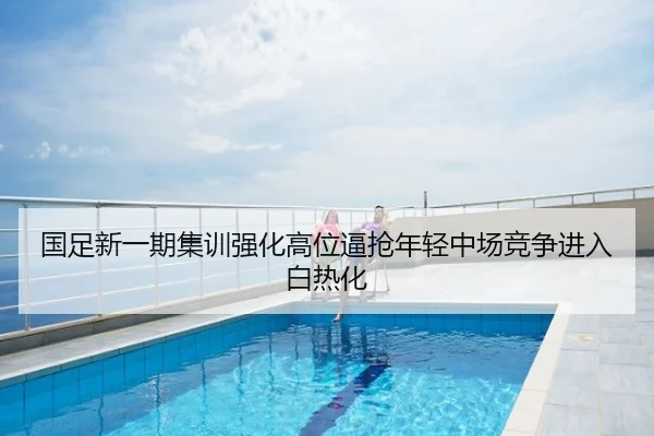 国足新一期集训强化高位逼抢年轻中场竞争进入白热化