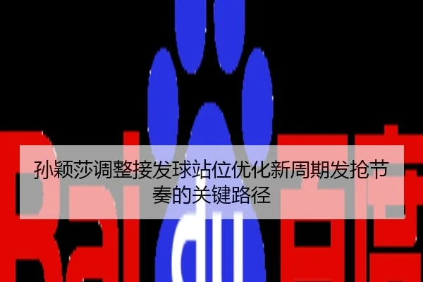 孙颖莎调整接发球站位优化新周期发抢节奏的关键路径