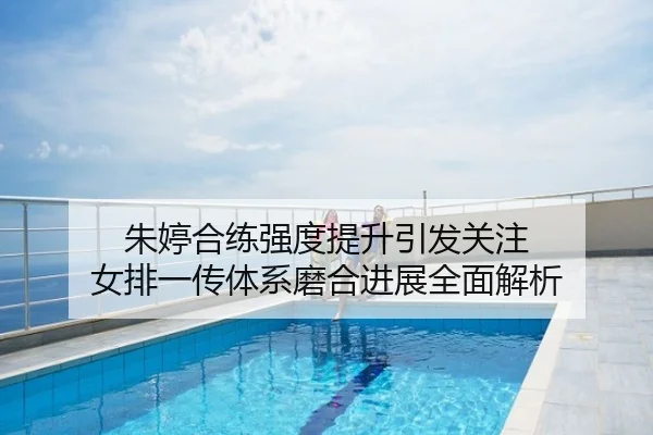 朱婷合练强度提升引发关注 女排一传体系磨合进展全面解析