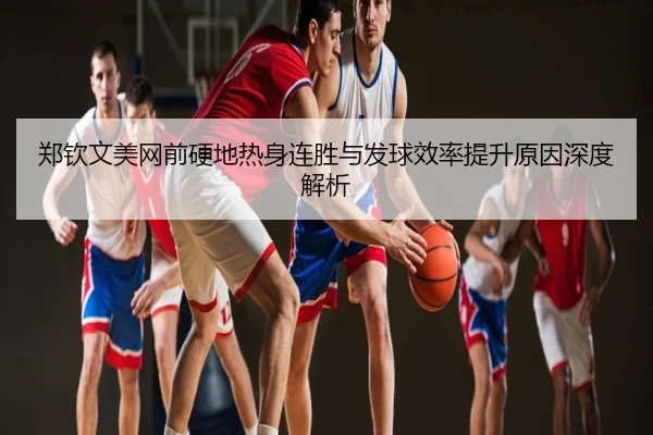 郑钦文美网前硬地热身连胜与发球效率提升原因深度解析