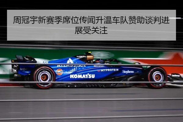 周冠宇新赛季席位传闻升温车队赞助谈判进展受关注