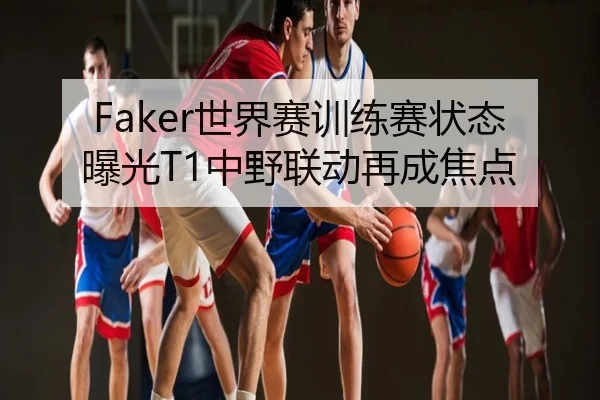 Faker世界赛训练赛状态曝光T1中野联动再成焦点