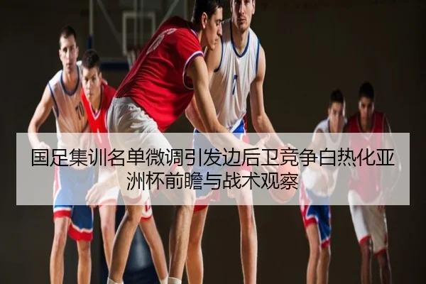 国足集训名单微调引发边后卫竞争白热化亚洲杯前瞻与战术观察